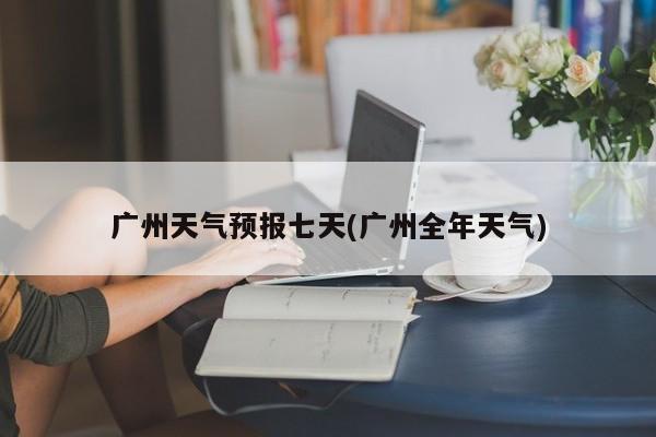 广州天气预报七天(广州全年天气)