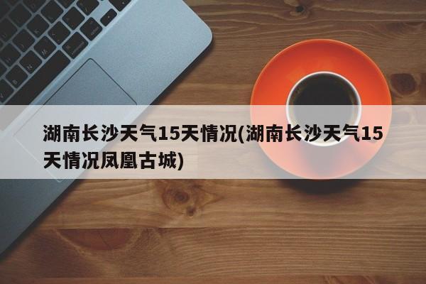湖南长沙天气15天情况(湖南长沙天气15天情况凤凰古城)