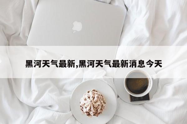 黑河天气最新,黑河天气最新消息今天 第1张