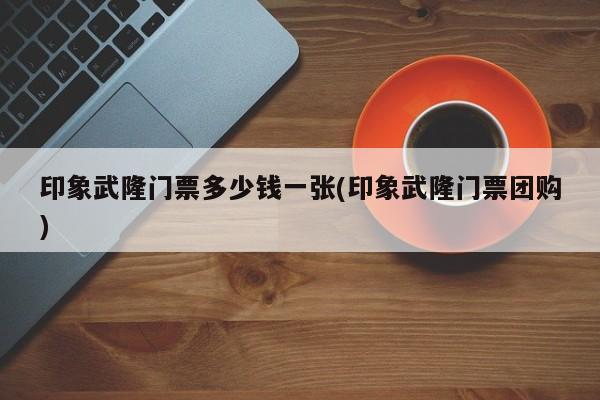 印象武隆门票多少钱一张(印象武隆门票团购) 第1张