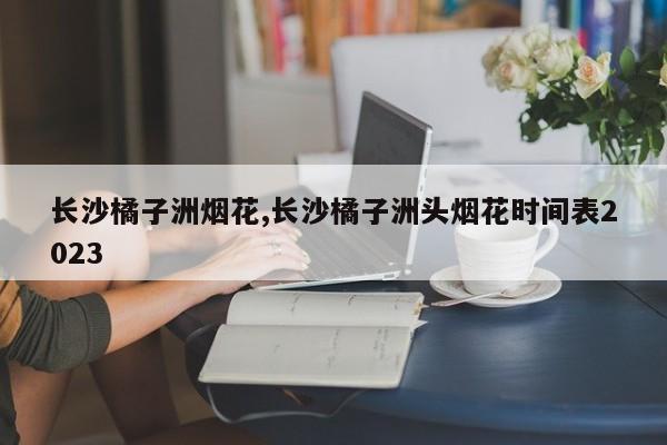 长沙橘子洲烟花,长沙橘子洲头烟花时间表2023 第1张