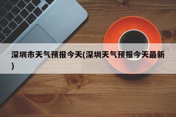 深圳市天气预报今天(深圳天气预报今天最新)