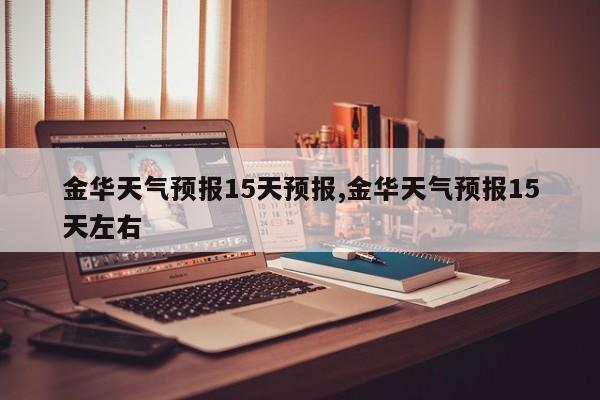 金华天气预报15天预报,金华天气预报15天左右
