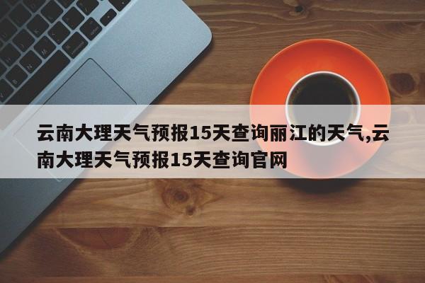 云南大理天气预报15天查询丽江的天气,云南大理天气预报15天查询官网 第1张