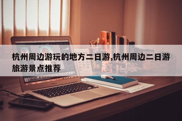 杭州周边游玩的地方二日游,杭州周边二日游旅游景点推荐 第1张