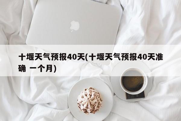 十堰天气预报40天(十堰天气预报40天准确 一个月)