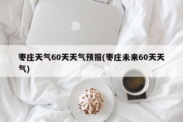 枣庄天气60天天气预报(枣庄未来60天天气)