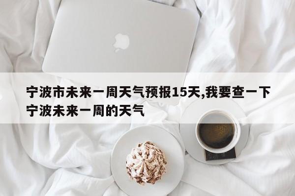 宁波市未来一周天气预报15天,我要查一下宁波未来一周的天气