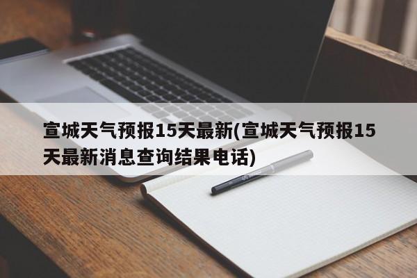 宣城天气预报15天最新(宣城天气预报15天最新消息查询结果电话)