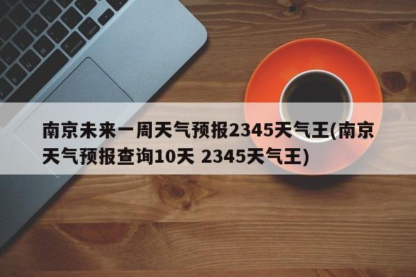 南京未来一周天气预报2345天气王(南京天气预报查询10天 2345天气王)