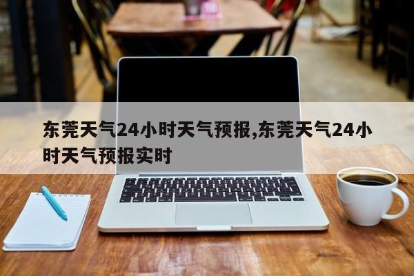 东莞天气24小时天气预报,东莞天气24小时天气预报实时