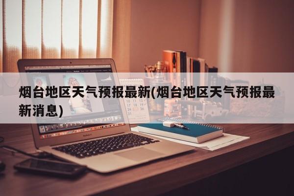 烟台地区天气预报最新(烟台地区天气预报最新消息)