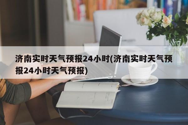 济南实时天气预报24小时(济南实时天气预报24小时天气预报)