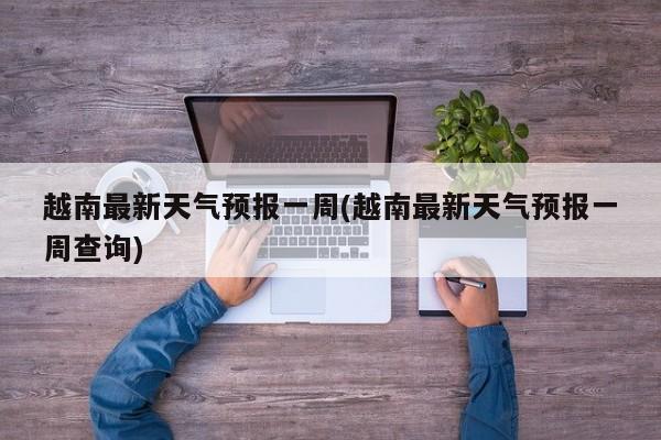 越南最新天气预报一周(越南最新天气预报一周查询)