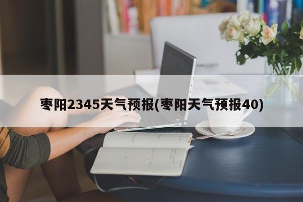 枣阳2345天气预报(枣阳天气预报40)