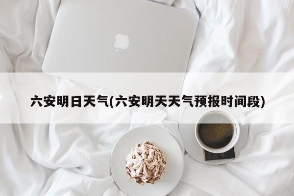 六安明日天气(六安明天天气预报时间段)