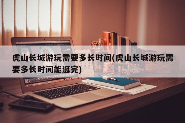 虎山长城游玩需要多长时间(虎山长城游玩需要多长时间能逛完) 第1张