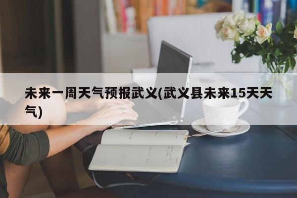 未来一周天气预报武义(武义县未来15天天气)