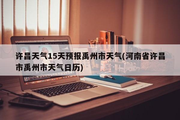 许昌天气15天预报禹州市天气(河南省许昌市禹州市天气日历)