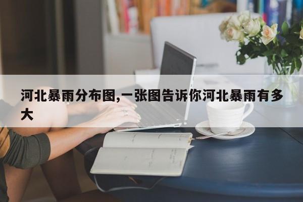 河北暴雨分布图,一张图告诉你河北暴雨有多大