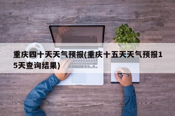 重庆四十天天气预报(重庆十五天天气预报15天查询结果)