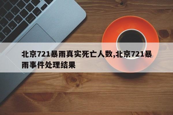 北京721暴雨真实死亡人数,北京721暴雨事件处理结果