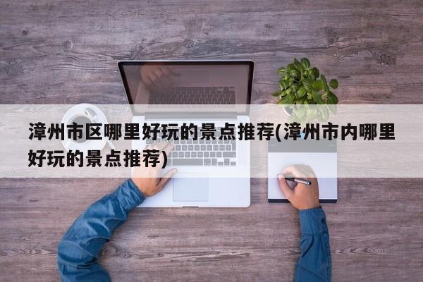 漳州市区哪里好玩的景点推荐(漳州市内哪里好玩的景点推荐) 第1张