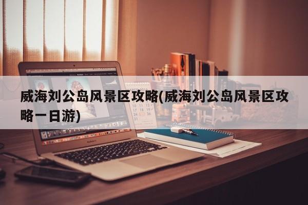 威海刘公岛风景区攻略(威海刘公岛风景区攻略一日游) 第1张