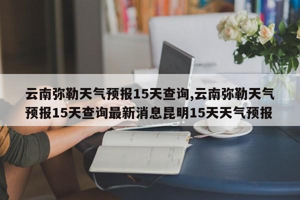 云南弥勒天气预报15天查询,云南弥勒天气预报15天查询最新消息昆明15天天气预报