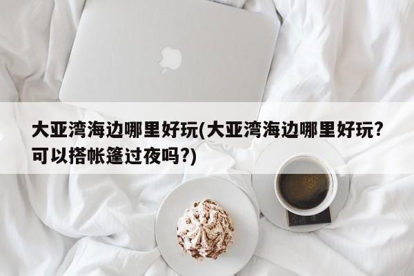 大亚湾海边哪里好玩(大亚湾海边哪里好玩?可以搭帐篷过夜吗?) 第1张