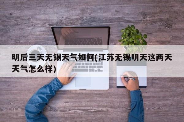 明后三天无锡天气如何(江苏无锡明天这两天天气怎么样)