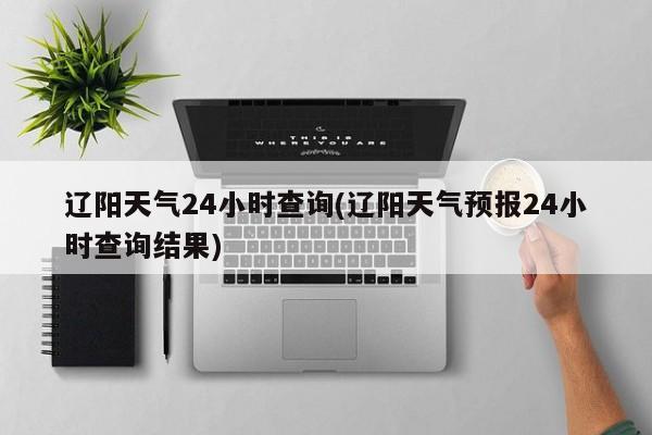 辽阳天气24小时查询(辽阳天气预报24小时查询结果)
