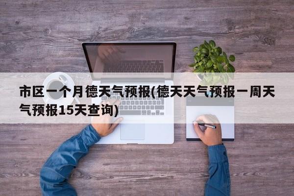 市区一个月德天气预报(德天天气预报一周天气预报15天查询)