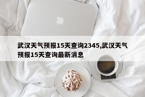 武汉天气预报15天查询2345,武汉天气预报15天查询最新消息