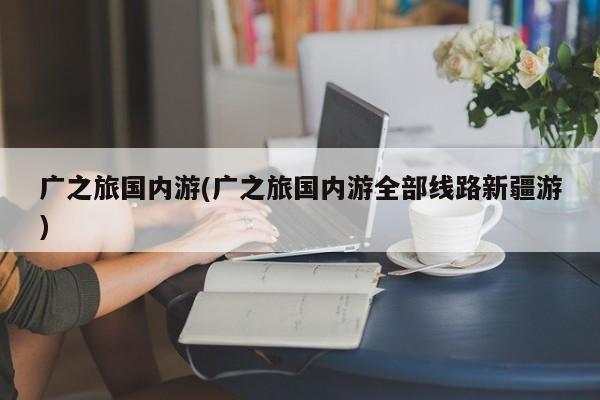 广之旅国内游(广之旅国内游全部线路新疆游) 第1张