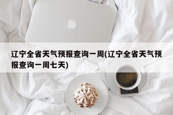 辽宁全省天气预报查询一周(辽宁全省天气预报查询一周七天)