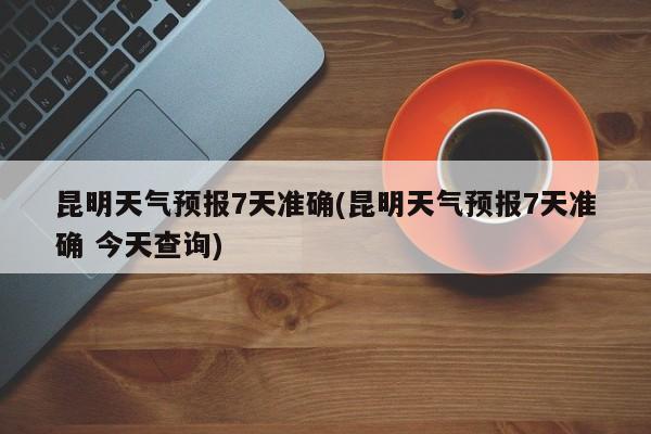 昆明天气预报7天准确(昆明天气预报7天准确 今天查询)