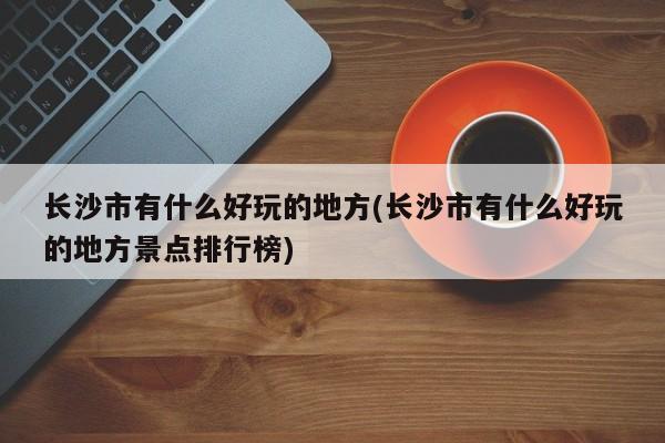长沙市有什么好玩的地方(长沙市有什么好玩的地方景点排行榜) 第1张