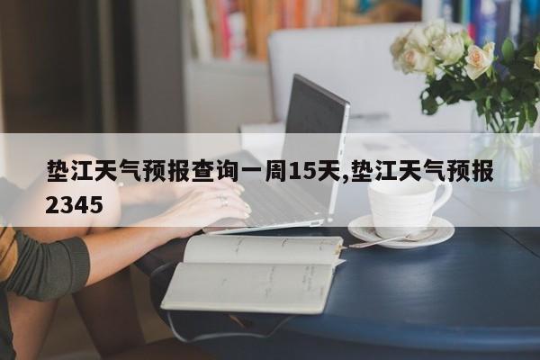 垫江天气预报查询一周15天,垫江天气预报2345