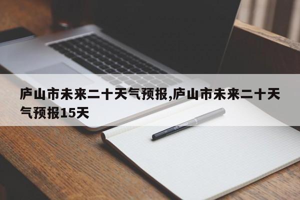 庐山市未来二十天气预报,庐山市未来二十天气预报15天