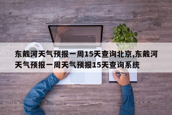 东戴河天气预报一周15天查询北京,东戴河天气预报一周天气预报15天查询系统