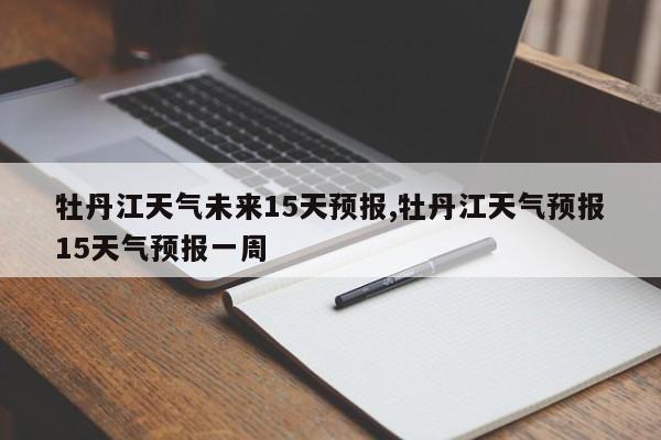 牡丹江天气未来15天预报,牡丹江天气预报15天气预报一周