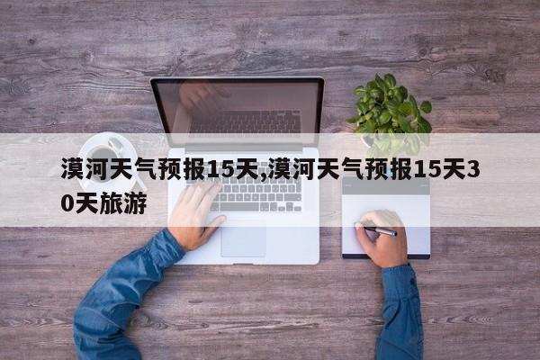 漠河天气预报15天,漠河天气预报15天30天旅游