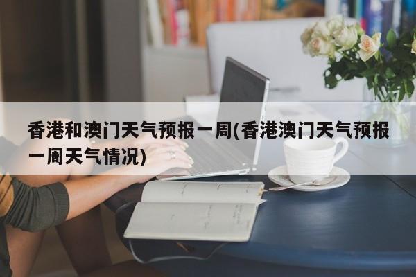 香港和澳门天气预报一周(香港澳门天气预报一周天气情况)