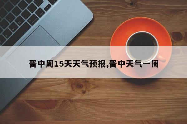 晋中周15天天气预报,晋中天气一周