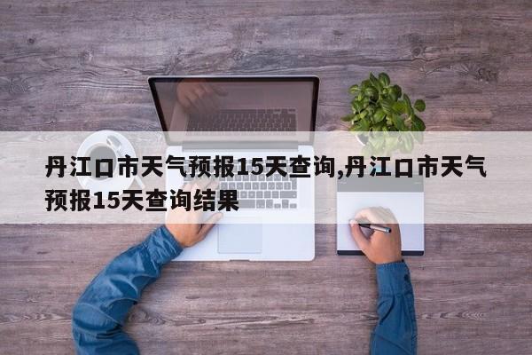 丹江口市天气预报15天查询,丹江口市天气预报15天查询结果