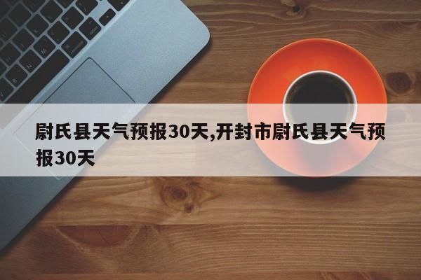 尉氏县天气预报30天,开封市尉氏县天气预报30天