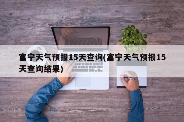 富宁天气预报15天查询(富宁天气预报15天查询结果)