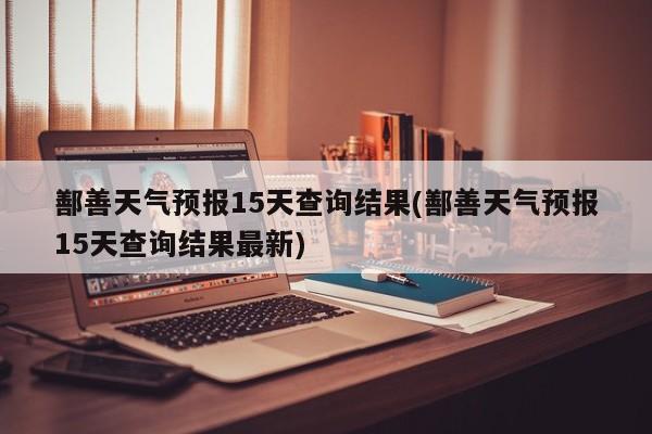 鄯善天气预报15天查询结果(鄯善天气预报15天查询结果最新)
