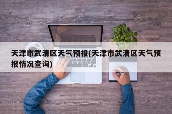 天津市武清区天气预报(天津市武清区天气预报情况查询)